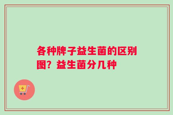 各种牌子益生菌的区别图？益生菌分几种