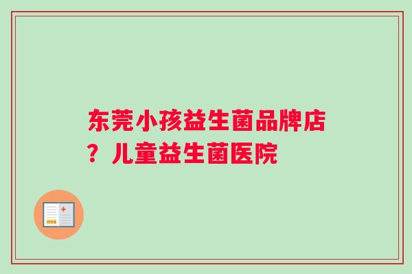 东莞小孩益生菌品牌店?儿童益生菌医院 东莞小孩益生菌品牌店?儿童益生菌医院