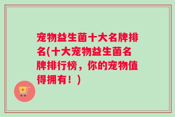 宠物益生菌十大名牌排名(十大宠物益生菌名牌排行榜，你的宠物值得拥有！)