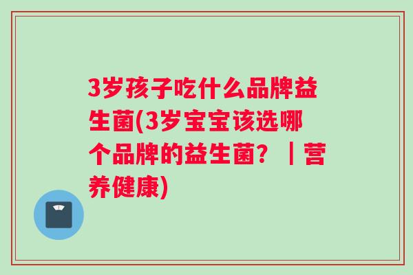 3岁孩子吃什么品牌益生菌(3岁宝宝该选哪个品牌的益生菌？｜营养健康)