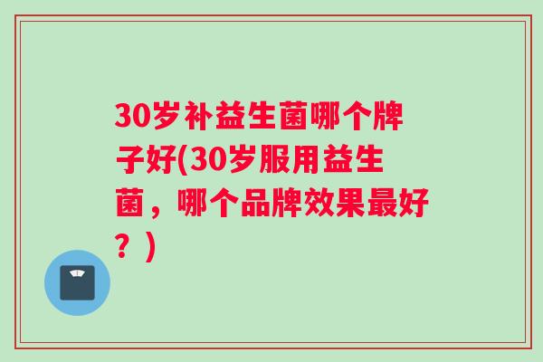 30岁补益生菌哪个牌子好(30岁服用益生菌，哪个品牌效果最好？)