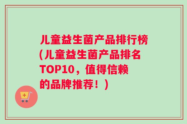 儿童益生菌产品排行榜(儿童益生菌产品排名TOP10，值得信赖的品牌推荐！)