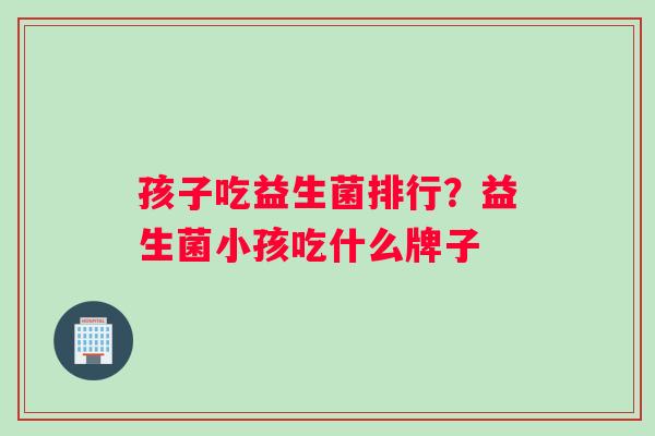 孩子吃益生菌排行?益生菌小孩吃什么牌子 孩子吃益生菌排行?益生菌小孩吃什么牌子