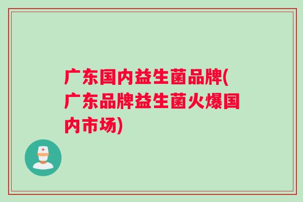 广东国内益生菌品牌(广东品牌益生菌火爆国内市场)