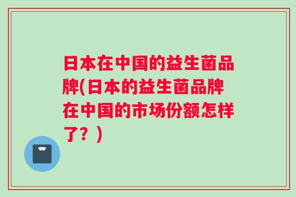 日本在中国的益生菌品牌(日本的益生菌品牌在中国的市场份额怎样了？)