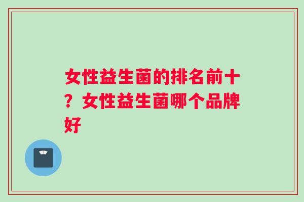 女性益生菌的排名前十?女性益生菌哪个品牌好 女性益生菌的排名前十?女性益生菌哪个品牌好