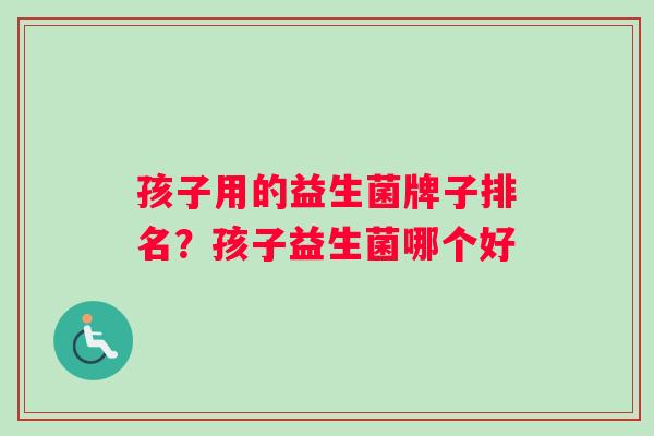 孩子用的益生菌牌子排名?孩子益生菌哪个好 孩子用的益生菌牌子排名?孩子益生菌哪个好