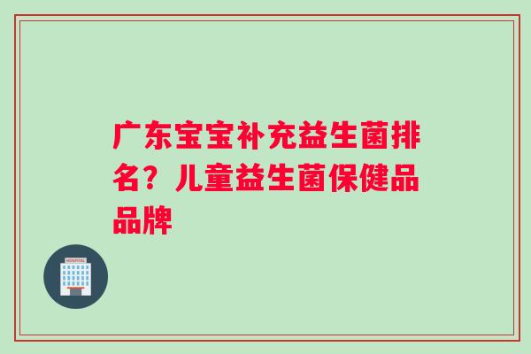 广东宝宝补充益生菌排名?儿童益生菌保健品品牌 广东宝宝补充益生菌排名?儿童益生菌保健品品牌