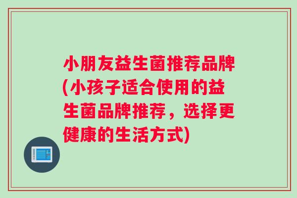 小朋友益生菌推荐品牌(小孩子适合使用的益生菌品牌推荐，选择更健康的生活方式)