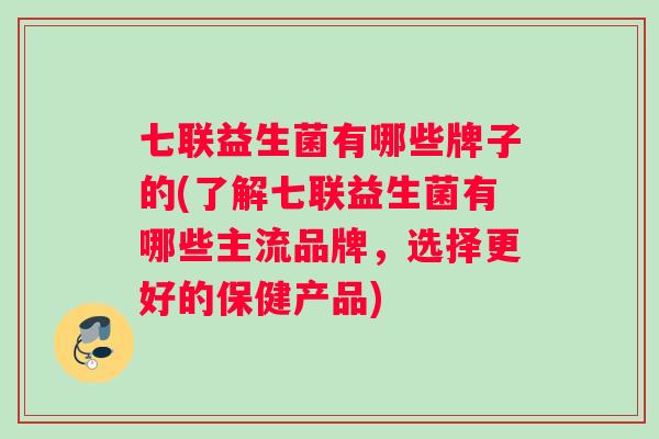 七联益生菌有哪些牌子的(了解七联益生菌有哪些主流品牌,选择更好的保健产品) 七联益生菌有哪些牌子的(了解七联益生菌有哪些主流品牌,选择更好的保健产品)