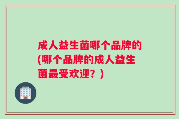 成人益生菌哪个品牌的(哪个品牌的成人益生菌最受欢迎？)