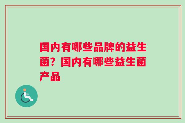 国内有哪些品牌的益生菌?国内有哪些益生菌产品 国内有哪些品牌的益生菌?国内有哪些益生菌产品