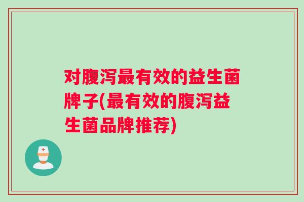 对腹泻最有效的益生菌牌子(最有效的腹泻益生菌品牌推荐)