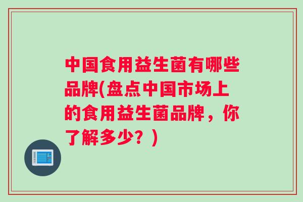 中国食用益生菌有哪些品牌(盘点中国市场上的食用益生菌品牌,你了解多少?) 中国食用益生菌有哪些品牌(盘点中国市场上的食用益生菌品牌,你了解多少?)