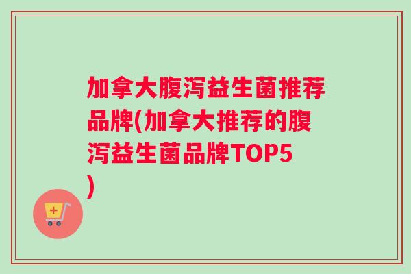 加拿大腹泻益生菌推荐品牌(加拿大推荐的腹泻益生菌品牌TOP5)
