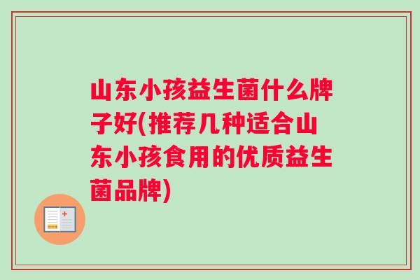 山东小孩益生菌什么牌子好(推荐几种适合山东小孩食用的优质益生菌品牌) 山东小孩益生菌什么牌子好(推荐几种适合山东小孩食用的优质益生菌品牌)