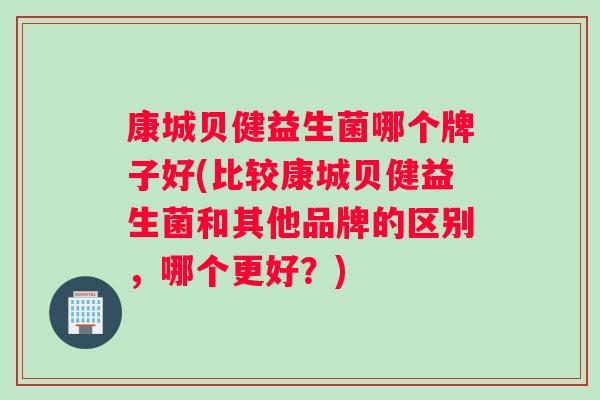 康城贝健益生菌哪个牌子好(比较康城贝健益生菌和其他品牌的区别，哪个更好？)