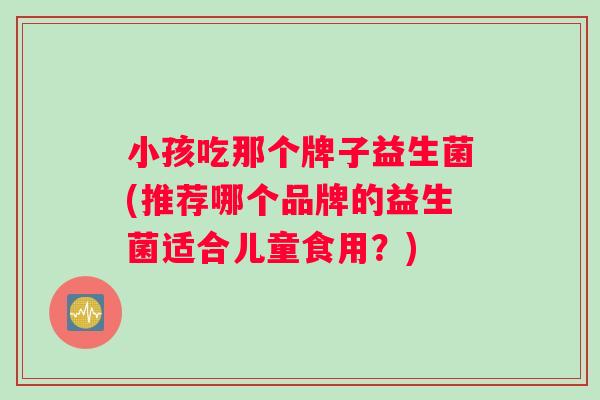 小孩吃那个牌子益生菌(推荐哪个品牌的益生菌适合儿童食用？)