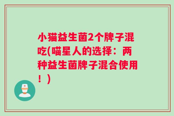 小猫益生菌2个牌子混吃(喵星人的选择：两种益生菌牌子混合使用！)