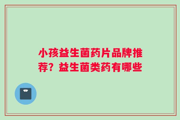 小孩益生菌药片品牌推荐？益生菌类药有哪些