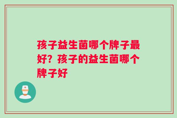 孩子益生菌哪个牌子最好？孩子的益生菌哪个牌子好