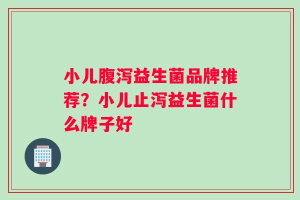 小儿腹泻益生菌品牌推荐？小儿止泻益生菌什么牌子好
