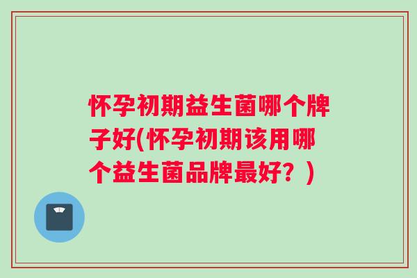 怀孕初期益生菌哪个牌子好(怀孕初期该用哪个益生菌品牌最好？)