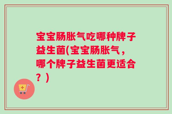 宝宝肠胀气吃哪种牌子益生菌(宝宝肠胀气，哪个牌子益生菌更适合？)
