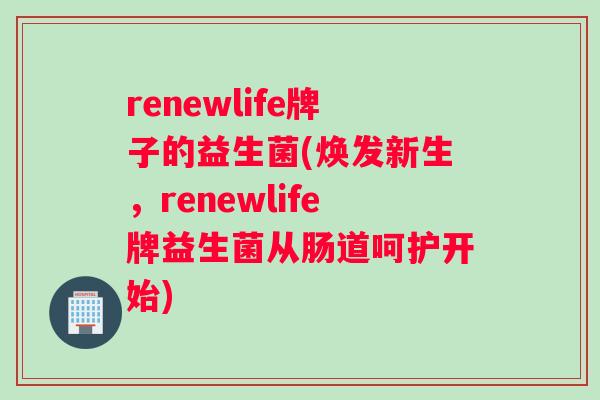 renewlife牌子的益生菌(焕发新生，renewlife牌益生菌从肠道呵护开始)