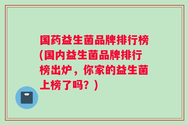 国药益生菌品牌排行榜(国内益生菌品牌排行榜出炉，你家的益生菌上榜了吗？)