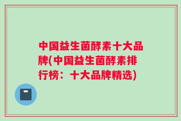 中国益生菌酵素十大品牌(中国益生菌酵素排行榜：十大品牌精选)