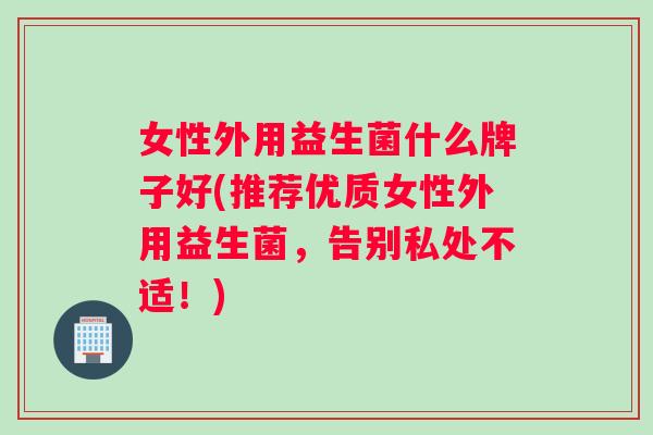 女性外用益生菌什么牌子好(推荐优质女性外用益生菌，告别私处不适！)
