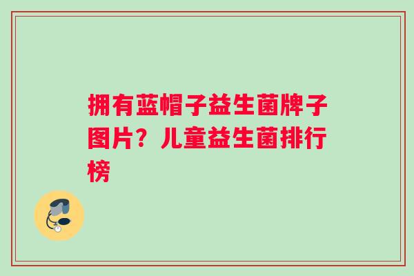 拥有蓝帽子益生菌牌子图片？儿童益生菌排行榜