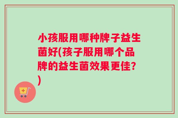 小孩服用哪种牌子益生菌好(孩子服用哪个品牌的益生菌效果更佳?) 小孩服用哪种牌子益生菌好(孩子服用哪个品牌的益生菌效果更佳?)