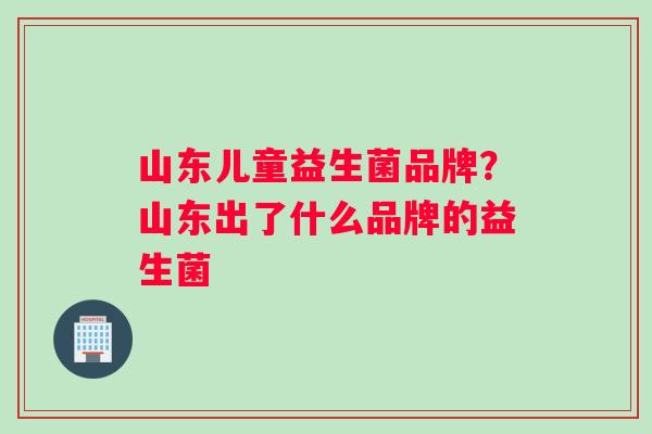 山东儿童益生菌品牌？山东出了什么品牌的益生菌