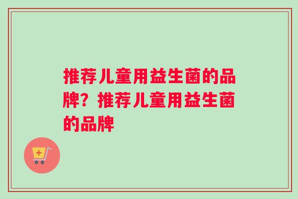 推荐儿童用益生菌的品牌？推荐儿童用益生菌的品牌