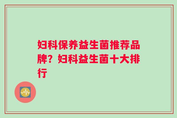 妇科保养益生菌推荐品牌？妇科益生菌十大排行