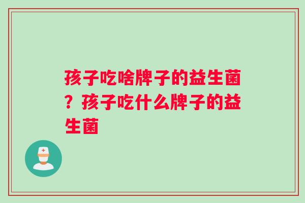 孩子吃啥牌子的益生菌？孩子吃什么牌子的益生菌