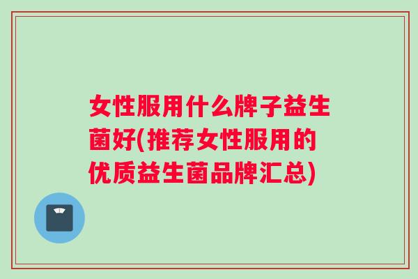 女性服用什么牌子益生菌好(推荐女性服用的优质益生菌品牌汇总)