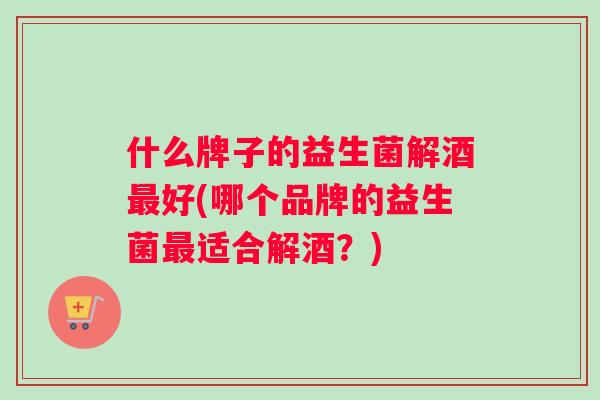什么牌子的益生菌解酒好(哪个品牌的益生菌适合解酒？)