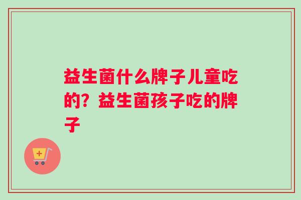 益生菌什么牌子儿童吃的？益生菌孩子吃的牌子