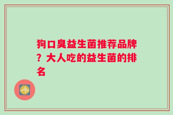 狗口臭益生菌推荐品牌？大人吃的益生菌的排名