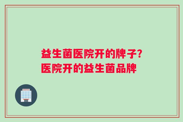 益生菌医院开的牌子？医院开的益生菌品牌