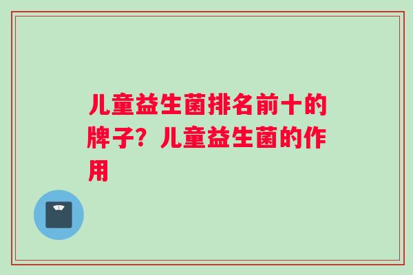 儿童益生菌排名前十的牌子?儿童益生菌的作用 儿童益生菌排名前十的牌子?儿童益生菌的作用