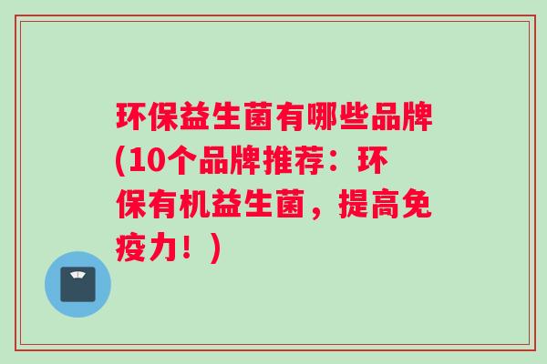环保益生菌有哪些品牌(10个品牌推荐：环保有机益生菌，提高免疫力！)