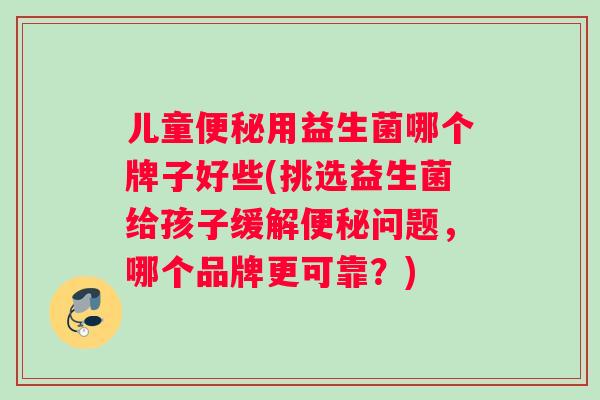 儿童便秘用益生菌哪个牌子好些(挑选益生菌给孩子缓解便秘问题，哪个品牌更可靠？)