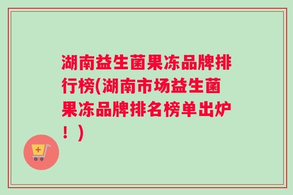湖南益生菌果冻品牌排行榜(湖南市场益生菌果冻品牌排名榜单出炉！)