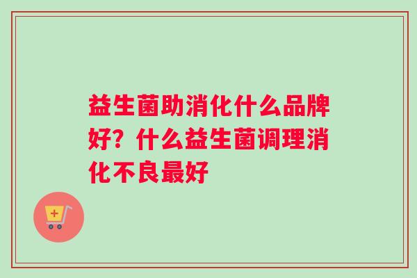 益生菌助消化什么品牌好?什么益生菌调理好 益生菌助消化什么品牌好?什么益生菌调理好