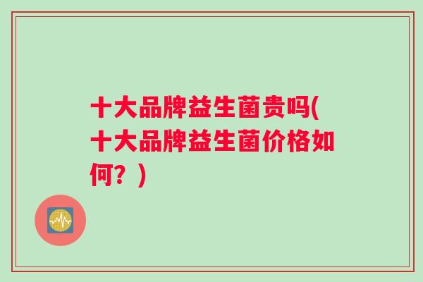 十大品牌益生菌贵吗(十大品牌益生菌价格如何？)