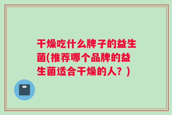 干燥吃什么牌子的益生菌(推荐哪个品牌的益生菌适合干燥的人？)